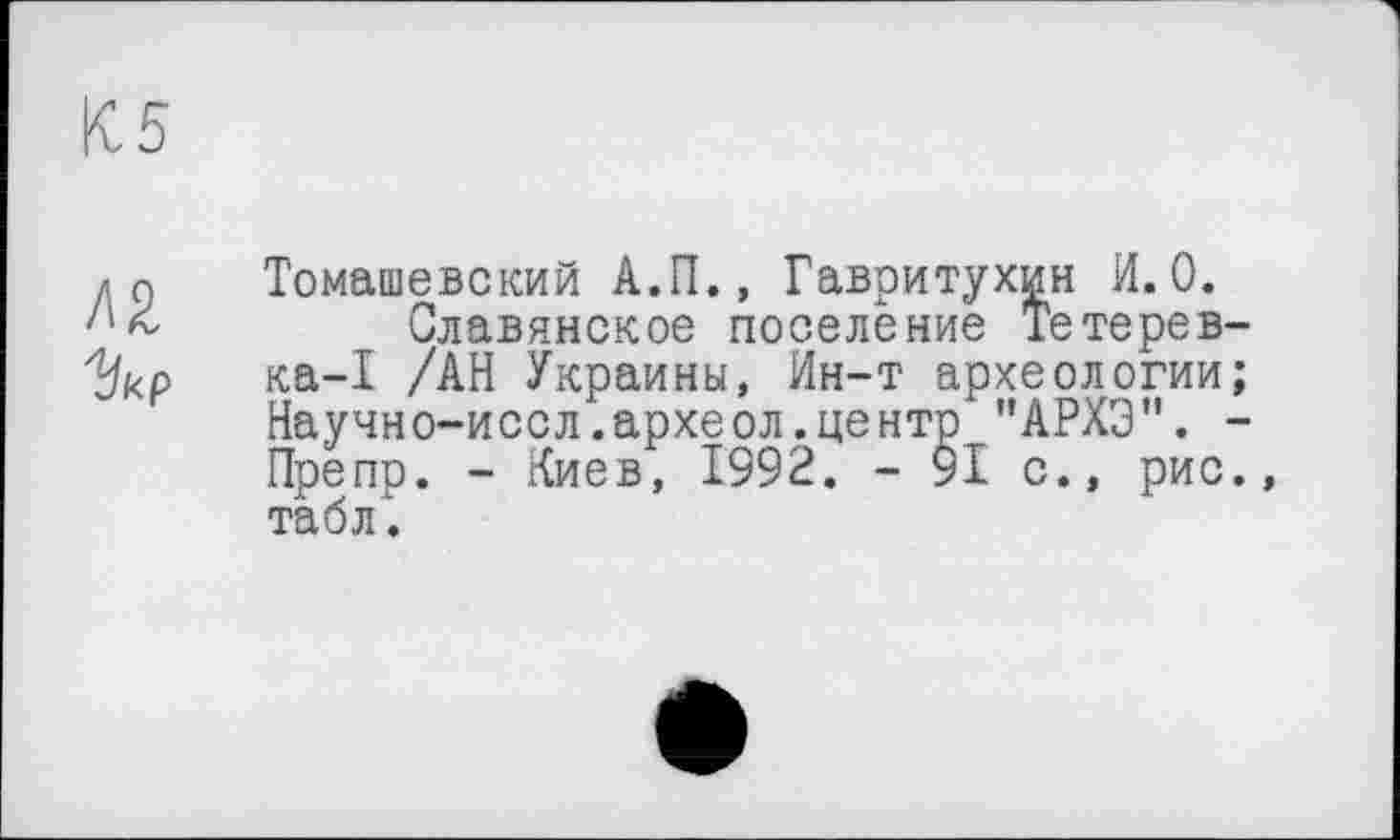 ﻿К5
zо Томашевский А.П., Гавритухин И.0.
Славянское поселение Тетерев-"Цкр ка-I /АН Украины, Ин-т археологии;
Научно-иссл.археол.центр "АРХЭ". -Препр. - Киев, 1992. - 91 с., рис., табл.